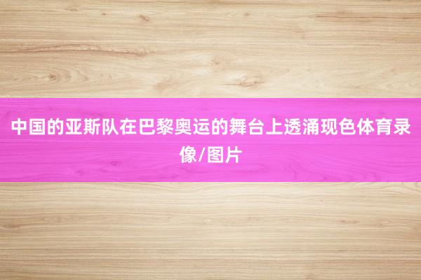 中国的亚斯队在巴黎奥运的舞台上透涌现色体育录像/图片
