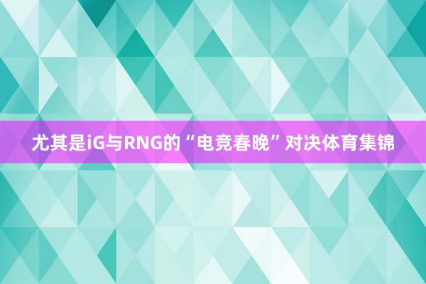 尤其是iG与RNG的“电竞春晚”对决体育集锦