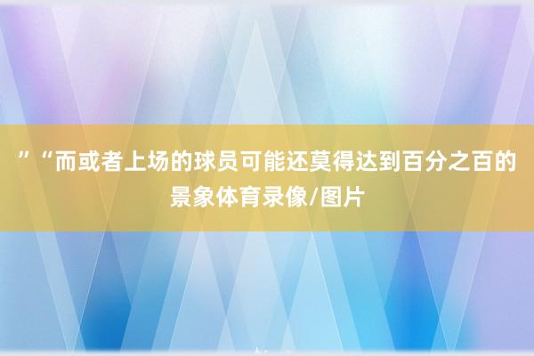 ”“而或者上场的球员可能还莫得达到百分之百的景象体育录像/图片