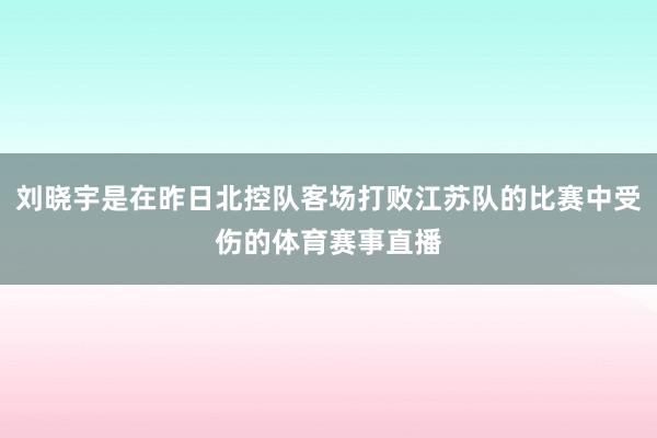 刘晓宇是在昨日北控队客场打败江苏队的比赛中受伤的体育赛事直播