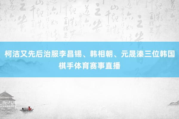 柯洁又先后治服李昌锡、韩相朝、元晟溱三位韩国棋手体育赛事直播
