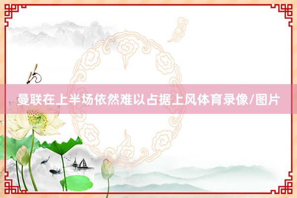曼联在上半场依然难以占据上风体育录像/图片