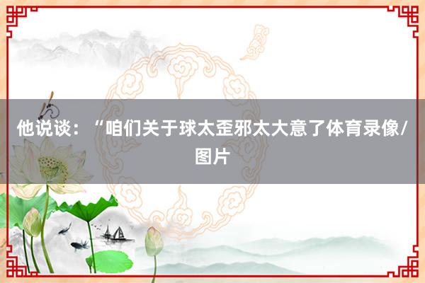 他说谈：“咱们关于球太歪邪太大意了体育录像/图片