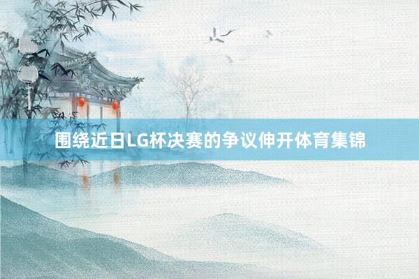 围绕近日LG杯决赛的争议伸开体育集锦