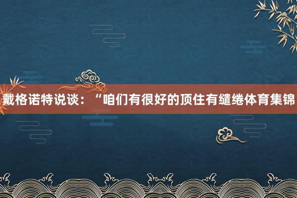 戴格诺特说谈：“咱们有很好的顶住有缱绻体育集锦