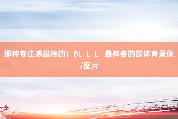 那种专注感超棒的！🎉 最神奇的是体育录像/图片