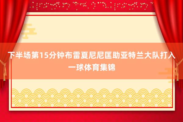 下半场第15分钟布雷夏尼尼匡助亚特兰大队打入一球体育集锦