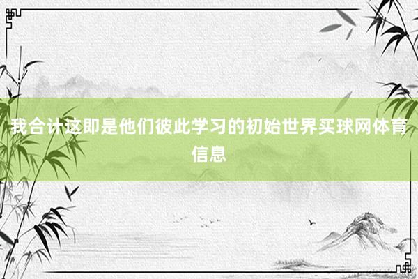 我合计这即是他们彼此学习的初始世界买球网体育信息