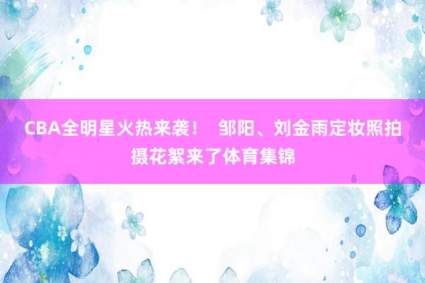 CBA全明星火热来袭! 邹阳、刘金雨定妆照拍摄花絮来了体育集锦
