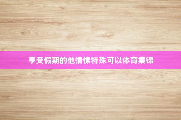 享受假期的他情愫特殊可以体育集锦