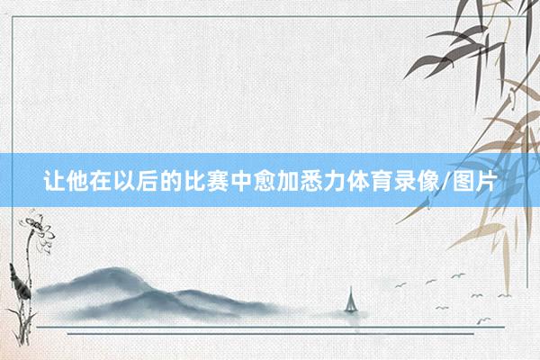 让他在以后的比赛中愈加悉力体育录像/图片