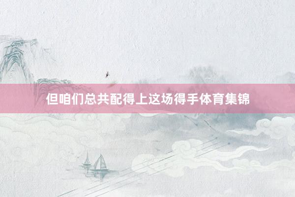 但咱们总共配得上这场得手体育集锦
