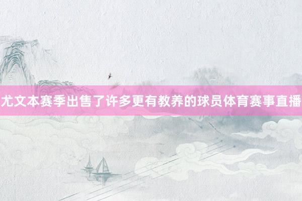 尤文本赛季出售了许多更有教养的球员体育赛事直播