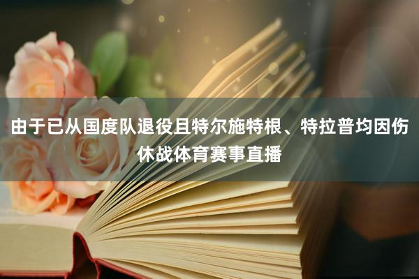 由于已从国度队退役且特尔施特根、特拉普均因伤休战体育赛事直播