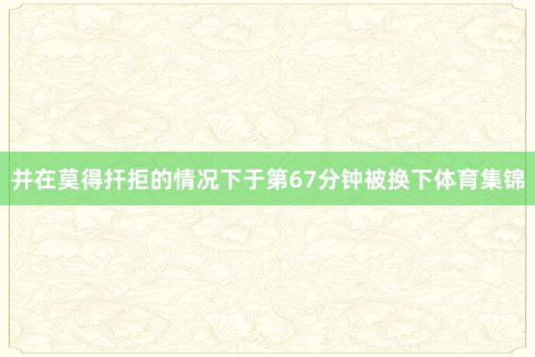 并在莫得扞拒的情况下于第67分钟被换下体育集锦