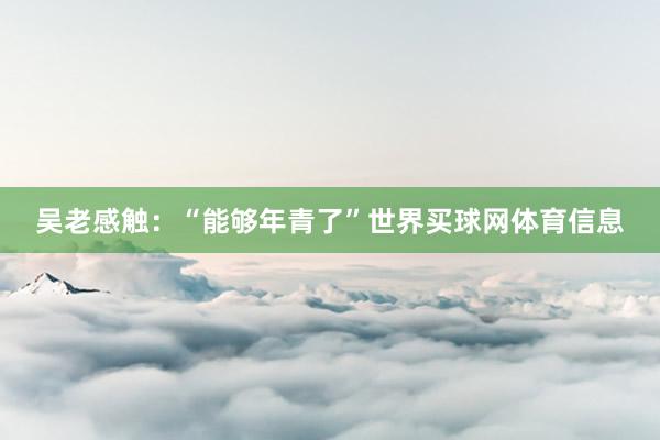 吴老感触：“能够年青了”世界买球网体育信息