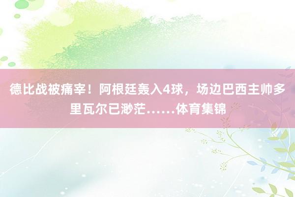 德比战被痛宰！阿根廷轰入4球，场边巴西主帅多里瓦尔已渺茫……体育集锦