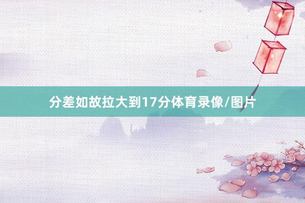 分差如故拉大到17分体育录像/图片