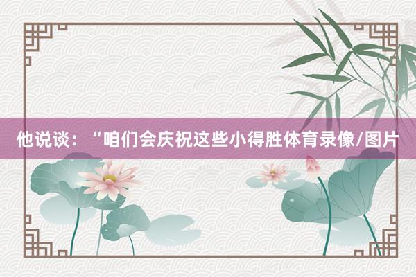 他说谈：“咱们会庆祝这些小得胜体育录像/图片