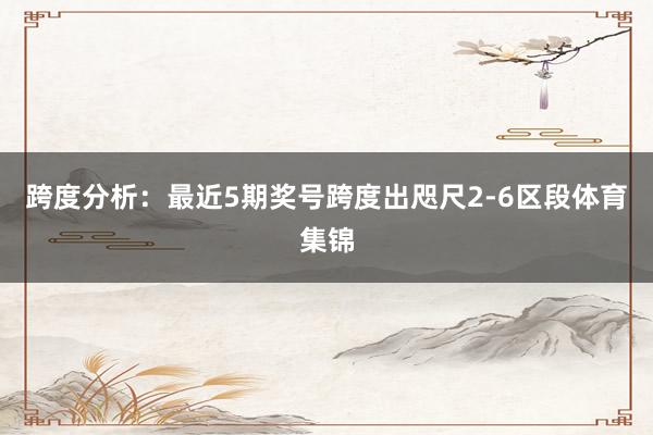 跨度分析：最近5期奖号跨度出咫尺2-6区段体育集锦