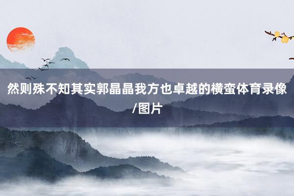 然则殊不知其实郭晶晶我方也卓越的横蛮体育录像/图片