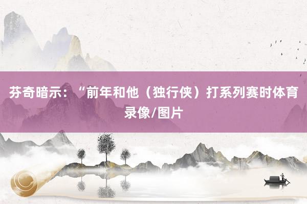 芬奇暗示：“前年和他（独行侠）打系列赛时体育录像/图片