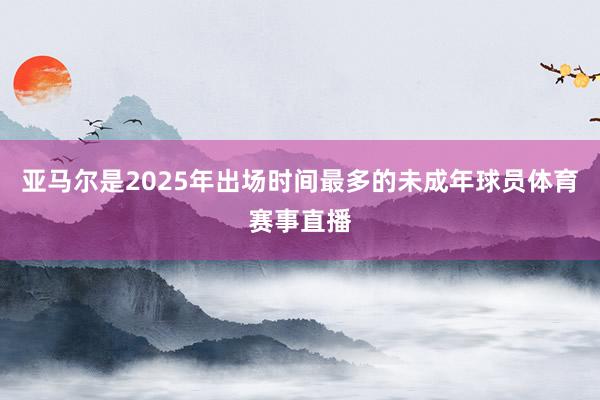 亚马尔是2025年出场时间最多的未成年球员体育赛事直播