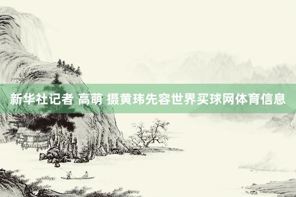 新华社记者 高萌 摄黄玮先容世界买球网体育信息