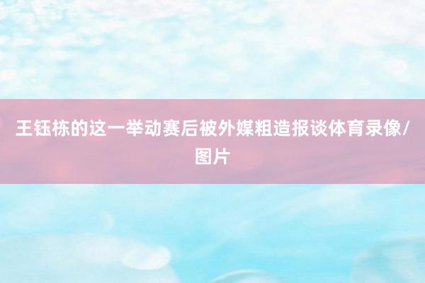 王钰栋的这一举动赛后被外媒粗造报谈体育录像/图片