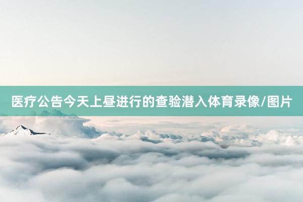 医疗公告今天上昼进行的查验潜入体育录像/图片