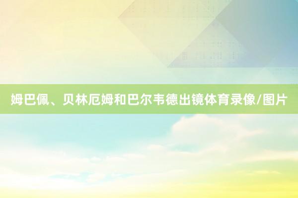 姆巴佩、贝林厄姆和巴尔韦德出镜体育录像/图片