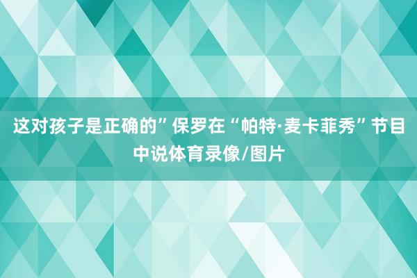 这对孩子是正确的”保罗在“帕特·麦卡菲秀”节目中说体育录像/图片