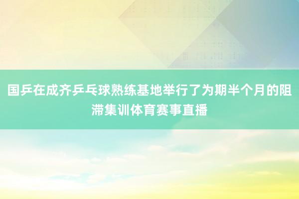 国乒在成齐乒乓球熟练基地举行了为期半个月的阻滞集训体育赛事直播