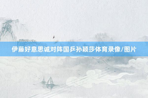 伊藤好意思诚对阵国乒孙颖莎体育录像/图片