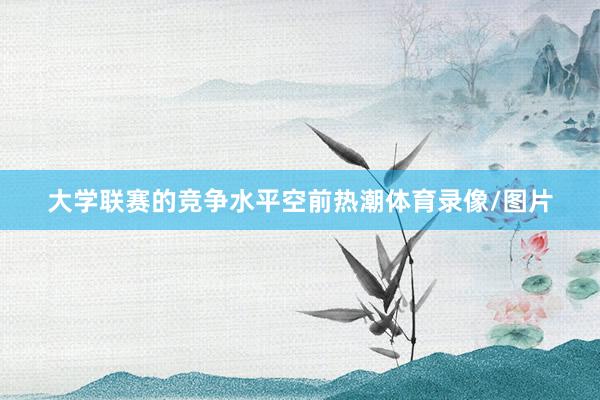 大学联赛的竞争水平空前热潮体育录像/图片