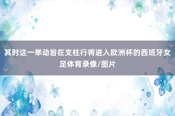 其时这一举动旨在支柱行将进入欧洲杯的西班牙女足体育录像/图片