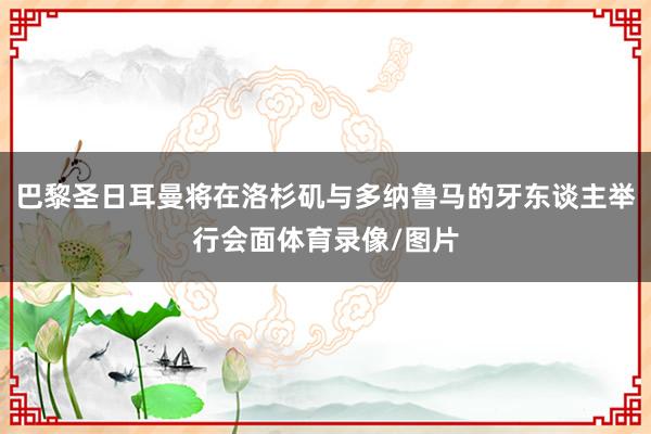 巴黎圣日耳曼将在洛杉矶与多纳鲁马的牙东谈主举行会面体育录像/图片