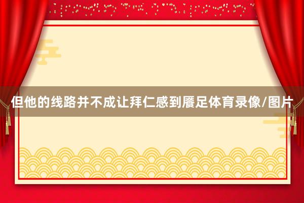 但他的线路并不成让拜仁感到餍足体育录像/图片