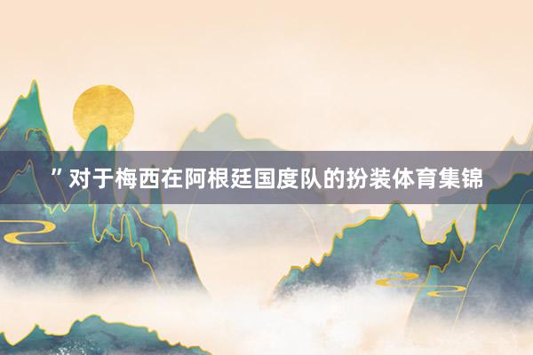 ”对于梅西在阿根廷国度队的扮装体育集锦