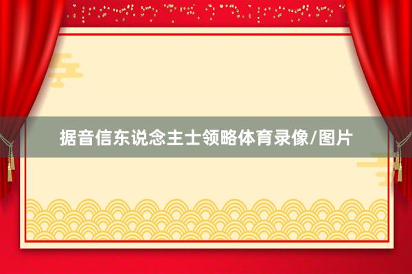 据音信东说念主士领略体育录像/图片