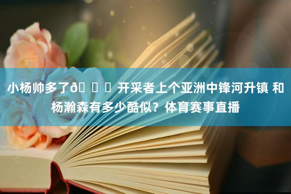 小杨帅多了😁开采者上个亚洲中锋河升镇 和杨瀚森有多少酷似？体育赛事直播