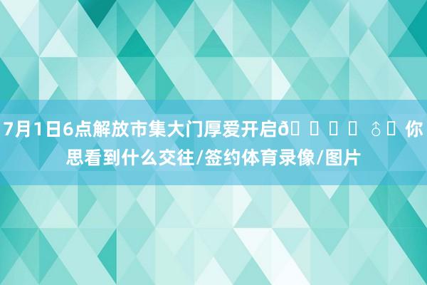 7月1日6点解放市集大门厚爱开启🙋‍♂️你思看到什么交往/签约体育录像/图片