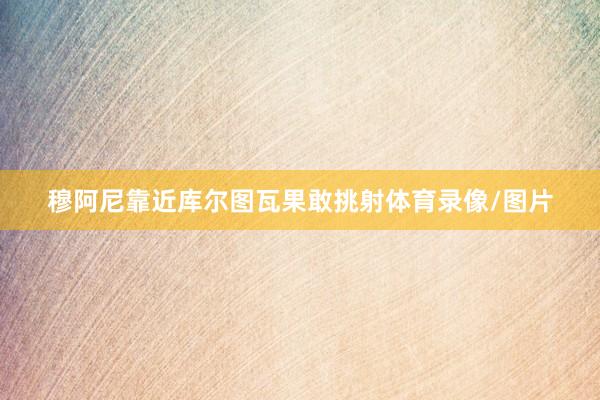 穆阿尼靠近库尔图瓦果敢挑射体育录像/图片
