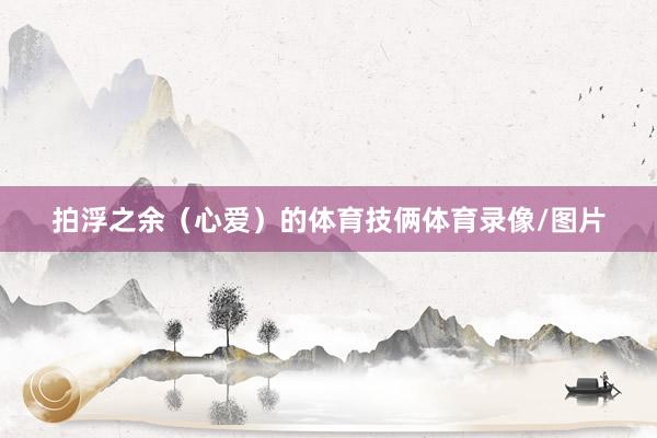拍浮之余（心爱）的体育技俩体育录像/图片