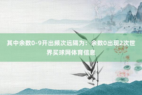 其中余数0-9开出频次远隔为：余数0出现2次世界买球网体育信息