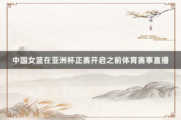 中国女篮在亚洲杯正赛开启之前体育赛事直播