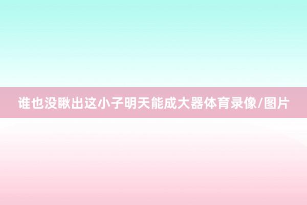 谁也没瞅出这小子明天能成大器体育录像/图片