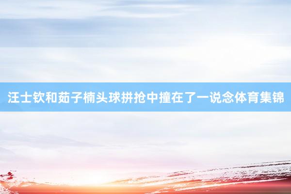 汪士钦和茹子楠头球拼抢中撞在了一说念体育集锦