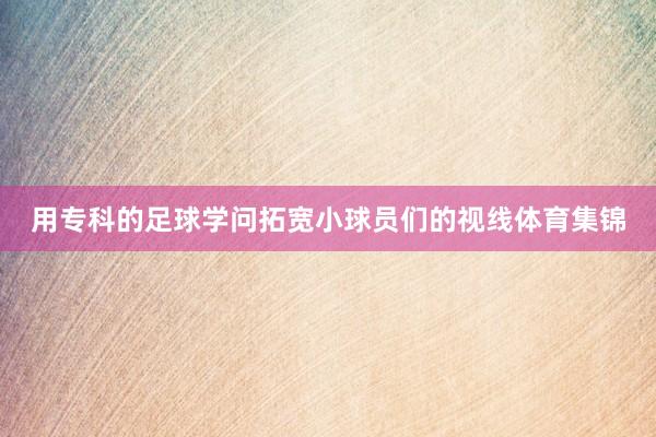用专科的足球学问拓宽小球员们的视线体育集锦