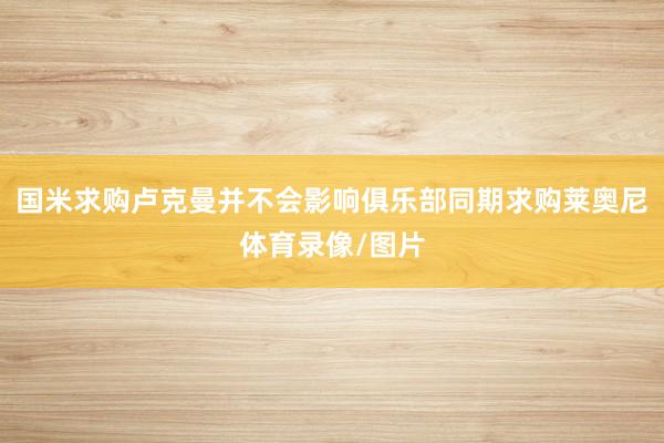 国米求购卢克曼并不会影响俱乐部同期求购莱奥尼体育录像/图片